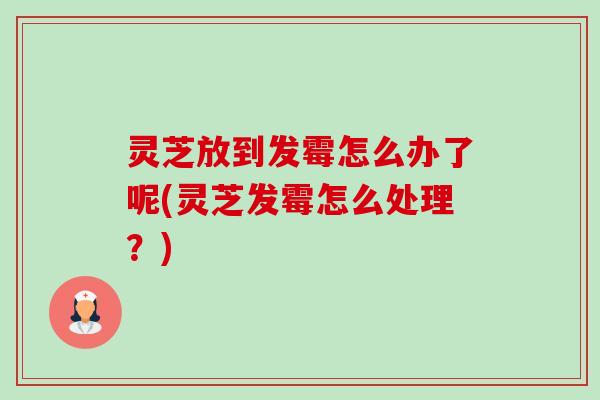 灵芝放到发霉怎么办了呢(灵芝发霉怎么处理?)-第1张图片-卓越灵芝孢子粉 灵芝放到发霉怎么办了呢(灵芝发霉怎么处理?)-第1张图片-卓越灵芝孢子粉