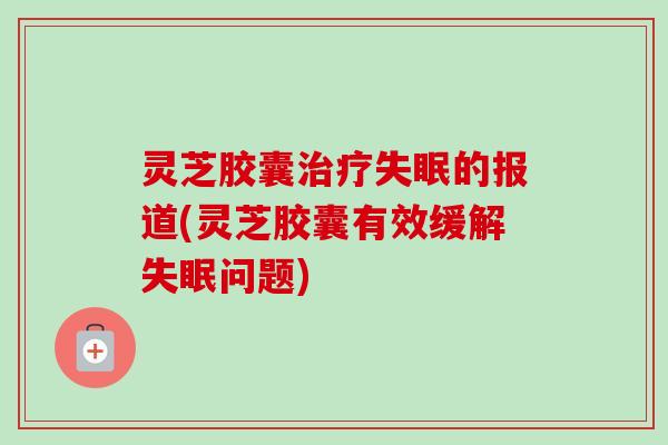 灵芝胶囊治疗失眠的报道(灵芝胶囊有效缓解失眠问题)-第1张图片-卓越灵芝孢子粉