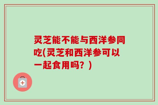 灵芝能不能与西洋参同吃(灵芝和西洋参可以一起食用吗?)-第1张图片-卓越灵芝孢子粉 灵芝能不能与西洋参同吃(灵芝和西洋参可以一起食用吗?)-第1张图片-卓越灵芝孢子粉