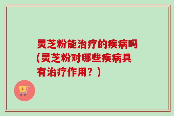 灵芝粉能治疗的疾病吗(灵芝粉对哪些疾病具有治疗作用?)-第1张图片-卓越灵芝孢子粉 灵芝粉能治疗的疾病吗(灵芝粉对哪些疾病具有治疗作用?)-第1张图片-卓越灵芝孢子粉