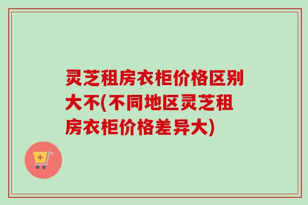 灵芝租房衣柜价格区别大不(不同地区灵芝租房衣柜价格差异大)-第1张图片-卓越灵芝孢子粉 灵芝租房衣柜价格区别大不(不同地区灵芝租房衣柜价格差异大)-第1张图片-卓越灵芝孢子粉