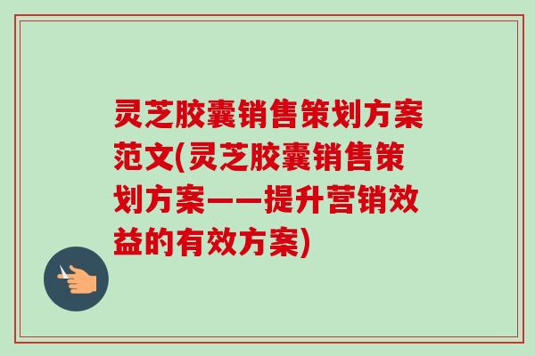 灵芝胶囊销售策划方案范文(灵芝胶囊销售策划方案——提升营销效益的有效方案)-第1张图片-卓越灵芝孢子粉 灵芝胶囊销售策划方案范文(灵芝胶囊销售策划方案——提升营销效益的有效方案)-第1张图片-卓越灵芝孢子粉
