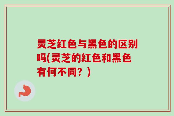 灵芝红色与黑色的区别吗(灵芝的红色和黑色有何不同？)-第1张图片-卓越灵芝孢子粉