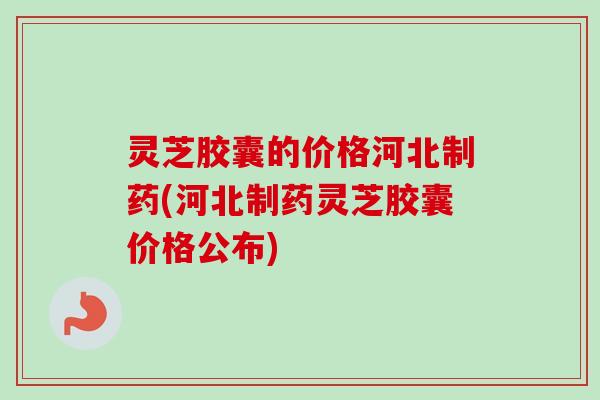 灵芝胶囊的价格河北制药(河北制药灵芝胶囊价格公布)-第1张图片-卓越灵芝孢子粉