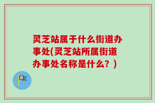 灵芝站属于什么街道办事处(灵芝站所属街道办事处名称是什么？)-第1张图片-卓越灵芝孢子粉