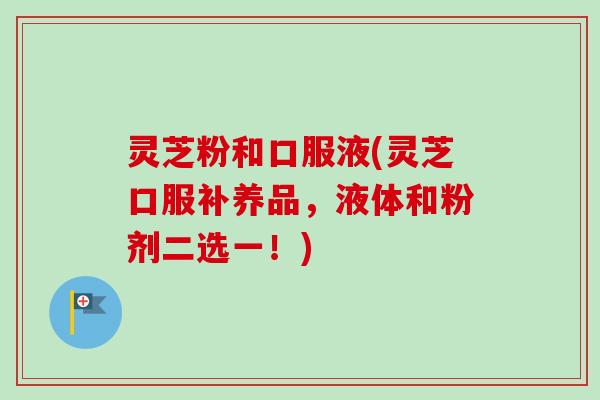 灵芝粉和口服液(灵芝口服补养品,液体和粉剂二选一!)-第1张图片-卓越灵芝孢子粉 灵芝粉和口服液(灵芝口服补养品,液体和粉剂二选一!)-第1张图片-卓越灵芝孢子粉