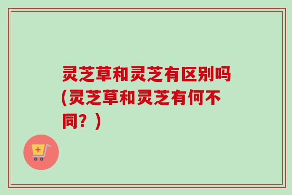 灵芝草和灵芝有区别吗(灵芝草和灵芝有何不同?)-第1张图片-卓越灵芝孢子粉 灵芝草和灵芝有区别吗(灵芝草和灵芝有何不同?)-第1张图片-卓越灵芝孢子粉
