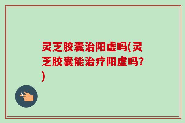 灵芝胶囊治阳虚吗(灵芝胶囊能治疗阳虚吗?)-第1张图片-卓越灵芝孢子粉 灵芝胶囊治阳虚吗(灵芝胶囊能治疗阳虚吗?)-第1张图片-卓越灵芝孢子粉