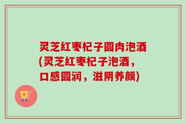 灵芝红枣杞子圆肉泡酒(灵芝红枣杞子泡酒,口感圆润,滋阴养颜)-第1张图片-卓越灵芝孢子粉 灵芝红枣杞子圆肉泡酒(灵芝红枣杞子泡酒,口感圆润,滋阴养颜)-第1张图片-卓越灵芝孢子粉
