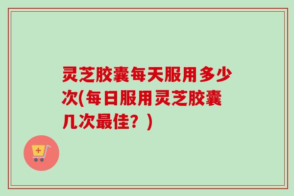 灵芝胶囊每天服用多少次(每日服用灵芝胶囊几次最佳?)-第1张图片-卓越灵芝孢子粉 灵芝胶囊每天服用多少次(每日服用灵芝胶囊几次最佳?)-第1张图片-卓越灵芝孢子粉
