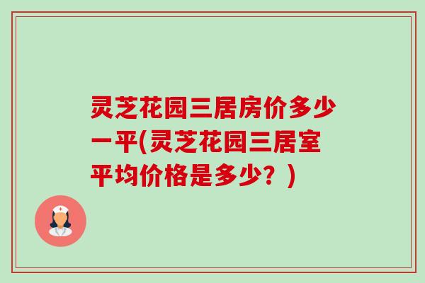灵芝花园三居房价多少一平(灵芝花园三居室平均价格是多少?)-第1张图片-卓越灵芝孢子粉 灵芝花园三居房价多少一平(灵芝花园三居室平均价格是多少?)-第1张图片-卓越灵芝孢子粉