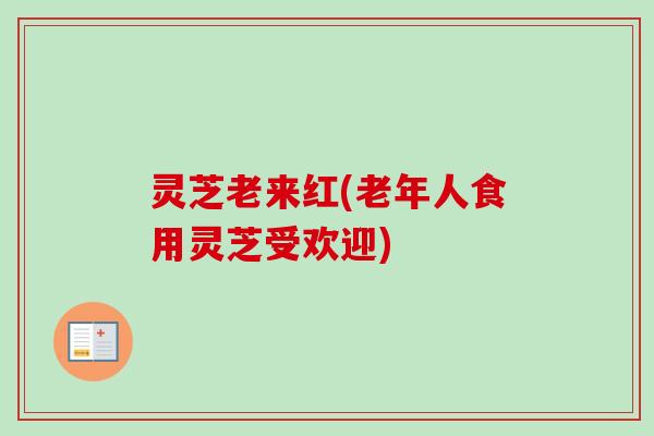 灵芝老来红(老年人食用灵芝受欢迎)-第1张图片-卓越灵芝孢子粉