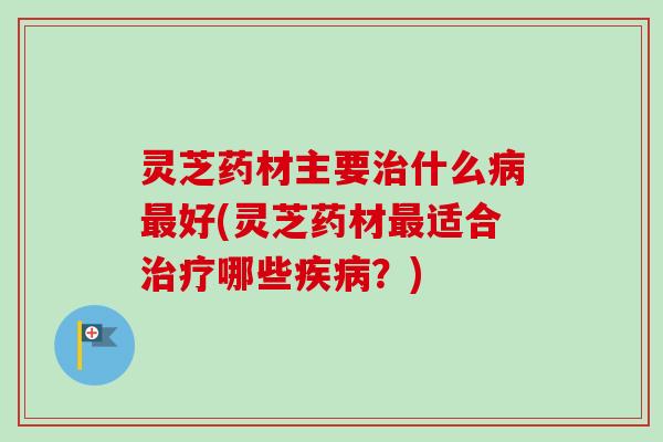 灵芝药材主要治什么病最好(灵芝药材最适合治疗哪些疾病?)-第1张图片-卓越灵芝孢子粉 灵芝药材主要治什么病最好(灵芝药材最适合治疗哪些疾病?)-第1张图片-卓越灵芝孢子粉