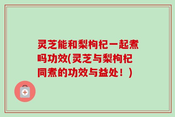 灵芝能和梨枸杞一起煮吗功效(灵芝与梨枸杞同煮的功效与益处！)-第1张图片-卓越灵芝孢子粉