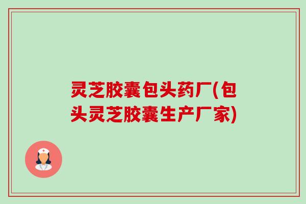 灵芝胶囊包头药厂(包头灵芝胶囊生产厂家)-第1张图片-卓越灵芝孢子粉