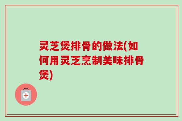 灵芝煲排骨的做法(如何用灵芝烹制美味排骨煲)-第1张图片-卓越灵芝孢子粉 灵芝煲排骨的做法(如何用灵芝烹制美味排骨煲)-第1张图片-卓越灵芝孢子粉