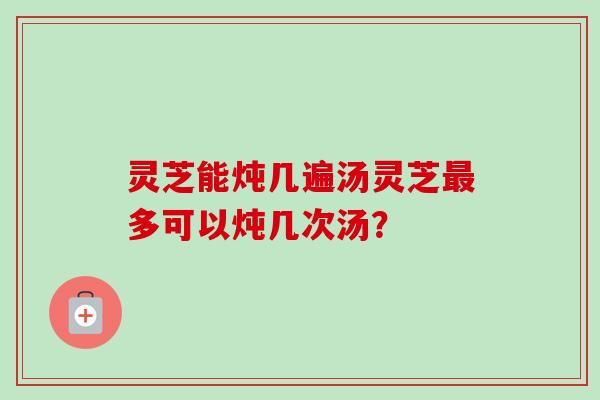 灵芝能炖几遍汤灵芝最多可以炖几次汤？-第1张图片-卓越灵芝孢子粉