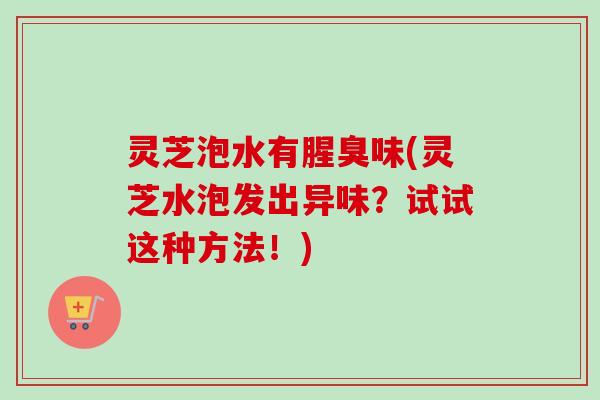 灵芝泡水有腥臭味(灵芝水泡发出异味?试试这种方法!)-第1张图片-卓越灵芝孢子粉 灵芝泡水有腥臭味(灵芝水泡发出异味?试试这种方法!)-第1张图片-卓越灵芝孢子粉