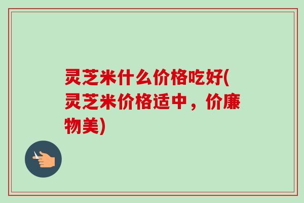 灵芝米什么价格吃好(灵芝米价格适中,价廉物美)-第1张图片-卓越灵芝孢子粉 灵芝米什么价格吃好(灵芝米价格适中,价廉物美)-第1张图片-卓越灵芝孢子粉
