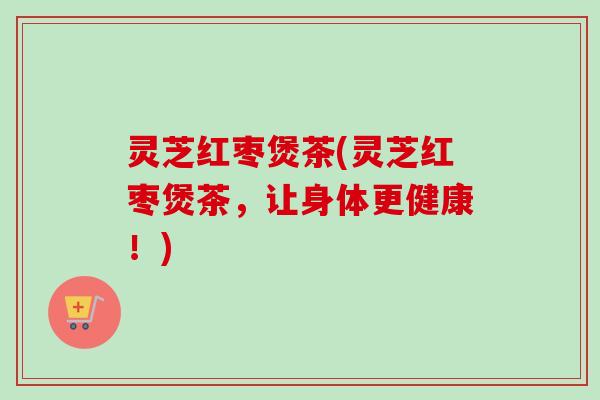 灵芝红枣煲茶(灵芝红枣煲茶，让身体更健康！)-第1张图片-卓越灵芝孢子粉
