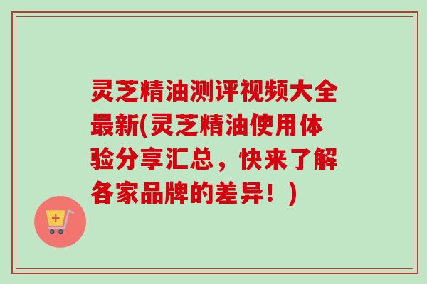 灵芝精油测评视频大全最新(灵芝精油使用体验分享汇总,快来了解各家品牌的差异!)-第1张图片-卓越灵芝孢子粉 灵芝精油测评视频大全最新(灵芝精油使用体验分享汇总,快来了解各家品牌的差异!)-第1张图片-卓越灵芝孢子粉