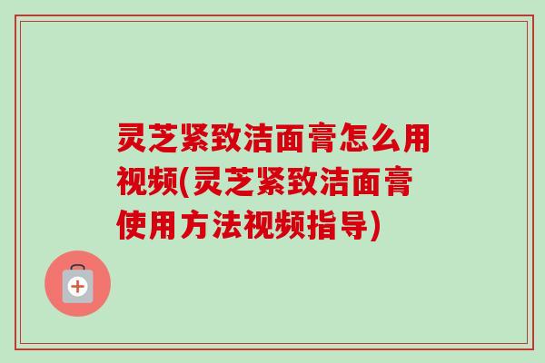 灵芝紧致洁面膏怎么用视频(灵芝紧致洁面膏使用方法视频指导)-第1张图片-卓越灵芝孢子粉