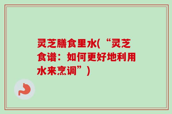 灵芝膳食里水(“灵芝食谱：如何更好地利用水来烹调”)-第1张图片-卓越灵芝孢子粉