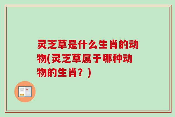 灵芝草是什么生肖的动物(灵芝草属于哪种动物的生肖？)-第1张图片-卓越灵芝孢子粉