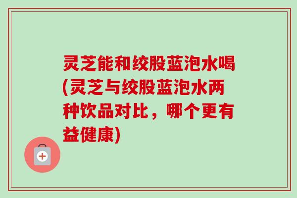 灵芝能和绞股蓝泡水喝(灵芝与绞股蓝泡水两种饮品对比,哪个更有益健康)-第1张图片-卓越灵芝孢子粉 灵芝能和绞股蓝泡水喝(灵芝与绞股蓝泡水两种饮品对比,哪个更有益健康)-第1张图片-卓越灵芝孢子粉