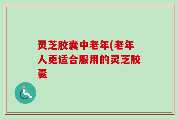 灵芝胶囊中老年(老年人更适合服用的灵芝胶囊-第1张图片-卓越灵芝孢子粉