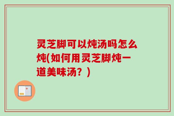 灵芝脚可以炖汤吗怎么炖(如何用灵芝脚炖一道美味汤?)-第1张图片-卓越灵芝孢子粉 灵芝脚可以炖汤吗怎么炖(如何用灵芝脚炖一道美味汤?)-第1张图片-卓越灵芝孢子粉