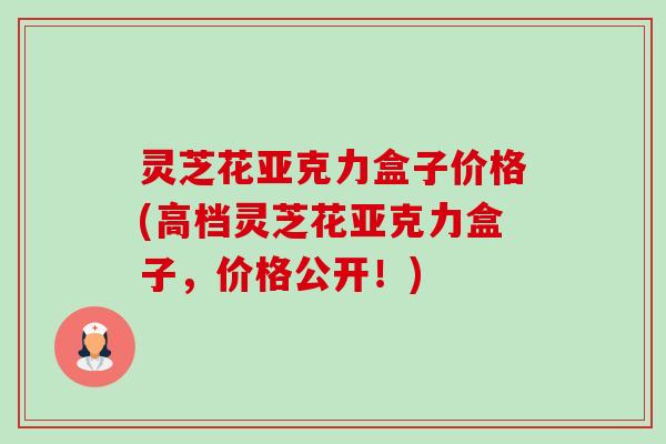 灵芝花亚克力盒子价格(高档灵芝花亚克力盒子,价格公开!)-第1张图片-卓越灵芝孢子粉 灵芝花亚克力盒子价格(高档灵芝花亚克力盒子,价格公开!)-第1张图片-卓越灵芝孢子粉