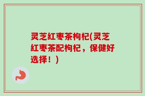 灵芝红枣茶枸杞(灵芝红枣茶配枸杞,保健好选择!)-第1张图片-卓越灵芝孢子粉 灵芝红枣茶枸杞(灵芝红枣茶配枸杞,保健好选择!)-第1张图片-卓越灵芝孢子粉