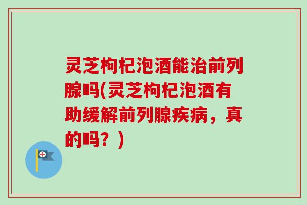灵芝枸杞泡酒能治前列腺吗(灵芝枸杞泡酒有助缓解前列腺疾病,真的吗?)-第1张图片-卓越灵芝孢子粉 灵芝枸杞泡酒能治前列腺吗(灵芝枸杞泡酒有助缓解前列腺疾病,真的吗?)-第1张图片-卓越灵芝孢子粉