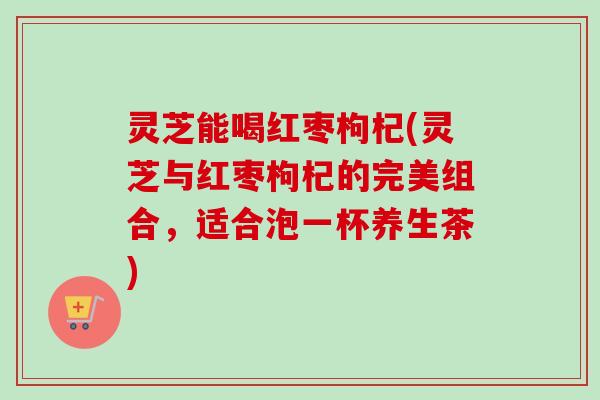 灵芝能喝红枣枸杞(灵芝与红枣枸杞的完美组合,适合泡一杯养生茶)-第1张图片-卓越灵芝孢子粉 灵芝能喝红枣枸杞(灵芝与红枣枸杞的完美组合,适合泡一杯养生茶)-第1张图片-卓越灵芝孢子粉