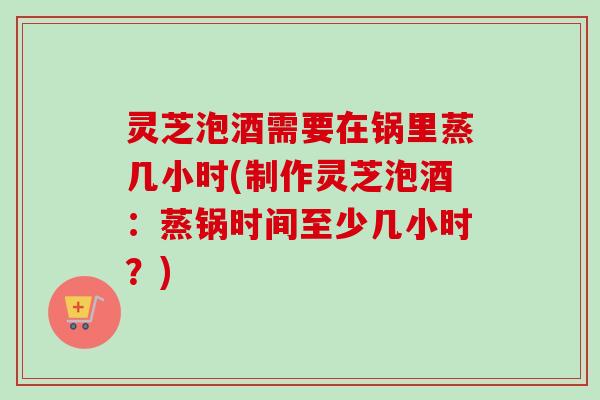 灵芝泡酒需要在锅里蒸几小时(制作灵芝泡酒：蒸锅时间至少几小时？)-第1张图片-卓越灵芝孢子粉