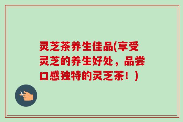 灵芝茶养生佳品(享受灵芝的养生好处,品尝口感独特的灵芝茶!)-第1张图片-卓越灵芝孢子粉 灵芝茶养生佳品(享受灵芝的养生好处,品尝口感独特的灵芝茶!)-第1张图片-卓越灵芝孢子粉