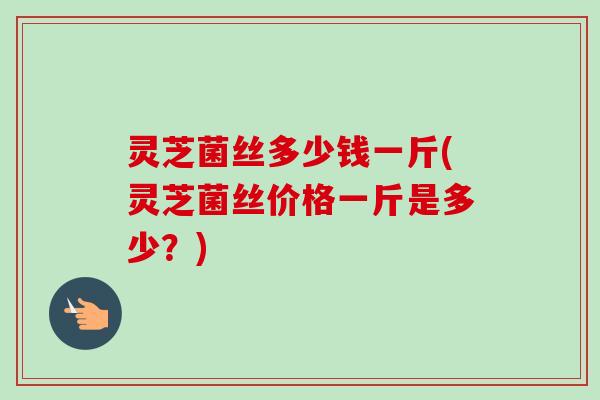 灵芝菌丝多少钱一斤(灵芝菌丝价格一斤是多少?)-第1张图片-卓越灵芝孢子粉 灵芝菌丝多少钱一斤(灵芝菌丝价格一斤是多少?)-第1张图片-卓越灵芝孢子粉