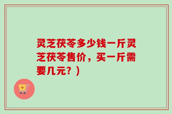 灵芝茯苓多少钱一斤灵芝茯苓售价，买一斤需要几元？)-第1张图片-卓越灵芝孢子粉