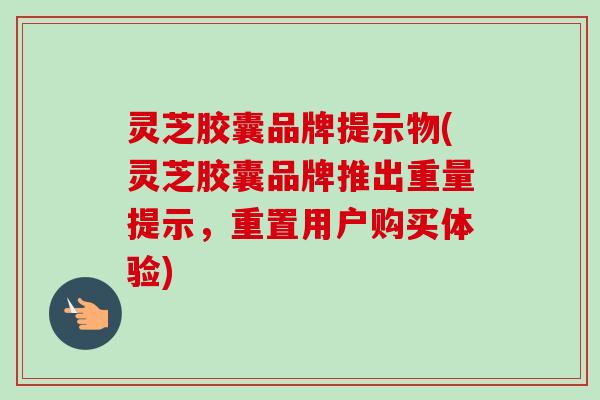 灵芝胶囊品牌提示物(灵芝胶囊品牌推出重量提示,重置用户购买体验)-第1张图片-卓越灵芝孢子粉 灵芝胶囊品牌提示物(灵芝胶囊品牌推出重量提示,重置用户购买体验)-第1张图片-卓越灵芝孢子粉