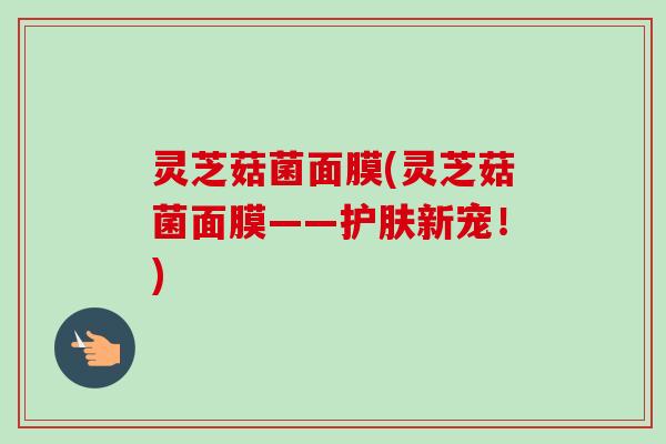 灵芝菇菌面膜(灵芝菇菌面膜——护肤新宠！)-第1张图片-卓越灵芝孢子粉