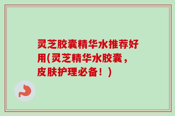 灵芝胶囊精华水推荐好用(灵芝精华水胶囊，皮肤护理必备！)-第1张图片-卓越灵芝孢子粉