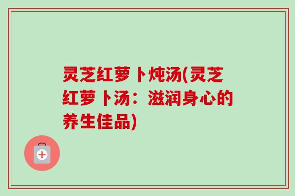 灵芝红萝卜炖汤(灵芝红萝卜汤:滋润身心的养生佳品)-第1张图片-卓越灵芝孢子粉 灵芝红萝卜炖汤(灵芝红萝卜汤:滋润身心的养生佳品)-第1张图片-卓越灵芝孢子粉