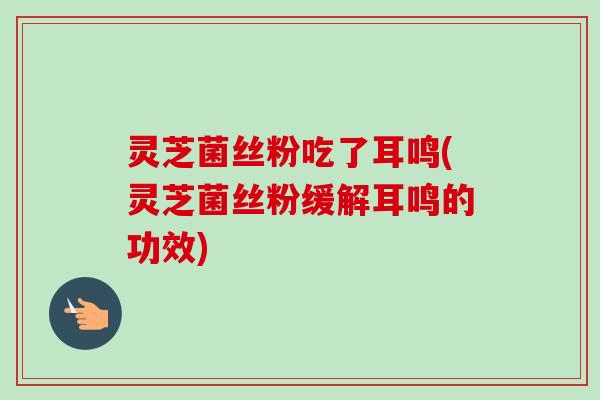 灵芝菌丝粉吃了耳鸣(灵芝菌丝粉缓解耳鸣的功效)-第1张图片-卓越灵芝孢子粉 灵芝菌丝粉吃了耳鸣(灵芝菌丝粉缓解耳鸣的功效)-第1张图片-卓越灵芝孢子粉