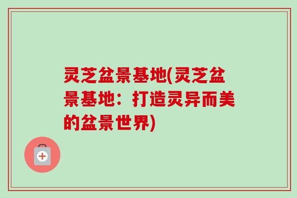 灵芝盆景基地(灵芝盆景基地:打造灵异而美的盆景世界)-第1张图片-卓越灵芝孢子粉 灵芝盆景基地(灵芝盆景基地:打造灵异而美的盆景世界)-第1张图片-卓越灵芝孢子粉