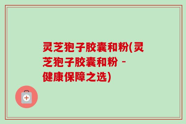 灵芝狍子胶囊和粉(灵芝狍子胶囊和粉 - 健康保障之选)-第1张图片-卓越灵芝孢子粉