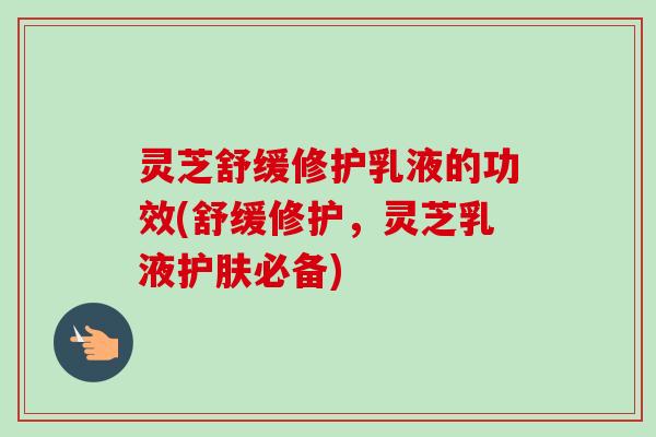 灵芝舒缓修护乳液的功效(舒缓修护，灵芝乳液护肤必备)-第1张图片-卓越灵芝孢子粉