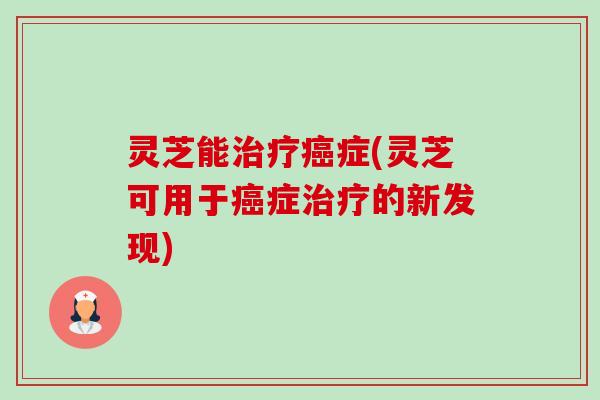 灵芝能治疗癌症(灵芝可用于癌症治疗的新发现)-第1张图片-卓越灵芝孢子粉 灵芝能治疗癌症(灵芝可用于癌症治疗的新发现)-第1张图片-卓越灵芝孢子粉