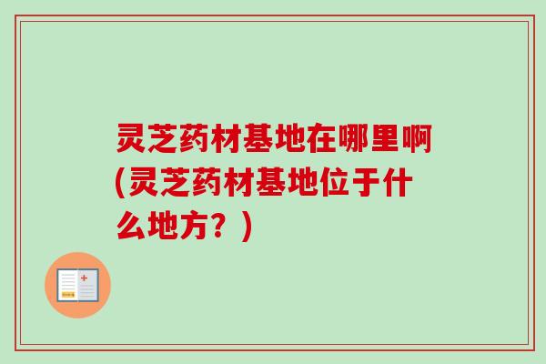 灵芝药材基地在哪里啊(灵芝药材基地位于什么地方？)-第1张图片-卓越灵芝孢子粉