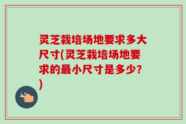灵芝栽培场地要求多大尺寸(灵芝栽培场地要求的最小尺寸是多少?)-第1张图片-卓越灵芝孢子粉 灵芝栽培场地要求多大尺寸(灵芝栽培场地要求的最小尺寸是多少?)-第1张图片-卓越灵芝孢子粉